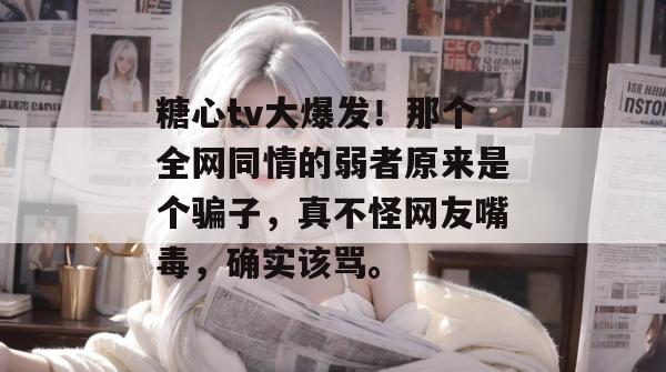 糖心tv大爆发！那个全网同情的弱者原来是个骗子，真不怪网友嘴毒，确实该骂。