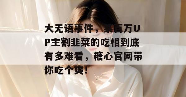 大无语事件，某百万UP主割韭菜的吃相到底有多难看，糖心官网带你吃个爽！