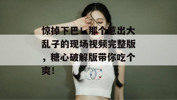 惊掉下巴！那个惹出大乱子的现场视频完整版，糖心破解版带你吃个爽！