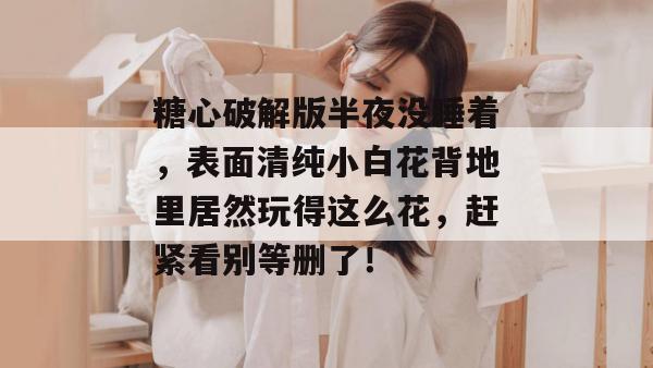 糖心破解版半夜没睡着，表面清纯小白花背地里居然玩得这么花，赶紧看别等删了！